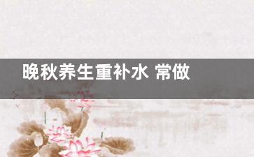 晚秋养生重补水 常做这些事肌肤水嫩不衰老,秋季养生晚餐食谱